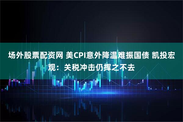 场外股票配资网 美CPI意外降温难振国债 凯投宏观：关税冲击仍挥之不去