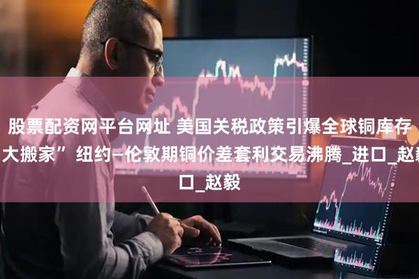 股票配资网平台网址 美国关税政策引爆全球铜库存“大搬家” 纽约—伦敦期铜价差套利交易沸腾_进口_赵毅