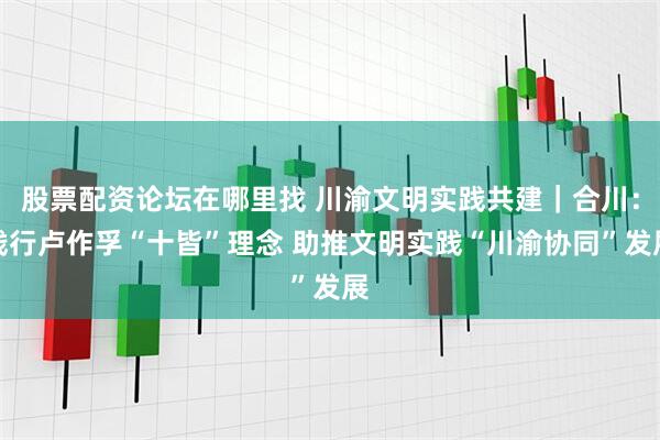股票配资论坛在哪里找 川渝文明实践共建｜合川：践行卢作孚“十皆”理念 助推文明实践“川渝协同”发展