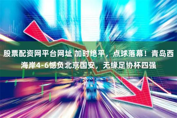 股票配资网平台网址 加时绝平，点球落幕！青岛西海岸4-6憾负北京国安，无缘足协杯四强