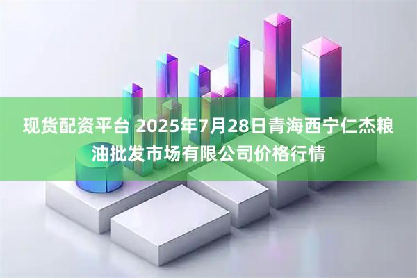 现货配资平台 2025年7月28日青海西宁仁杰粮油批发市场有限公司价格行情