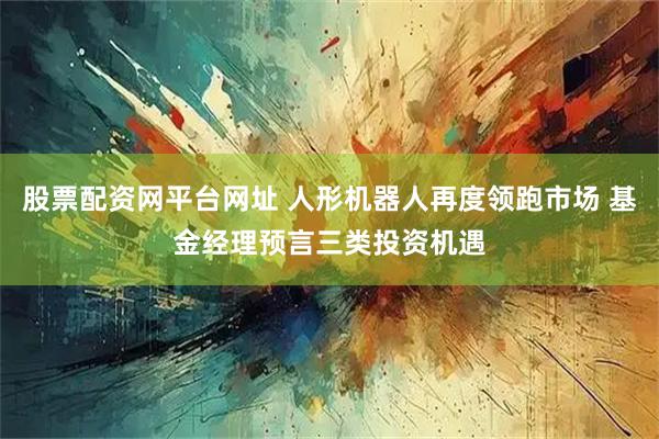 股票配资网平台网址 人形机器人再度领跑市场 基金经理预言三类投资机遇