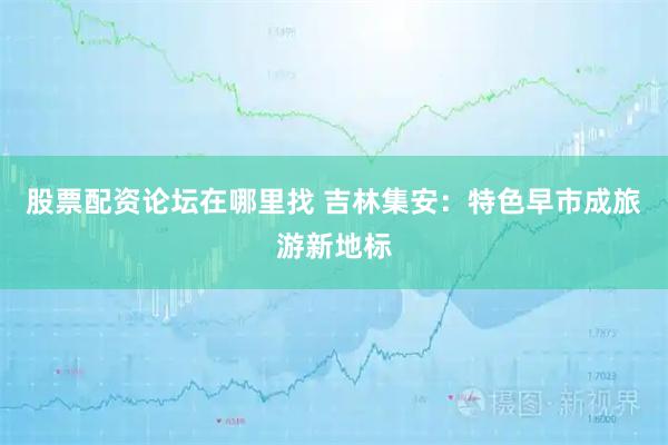 股票配资论坛在哪里找 吉林集安：特色早市成旅游新地标