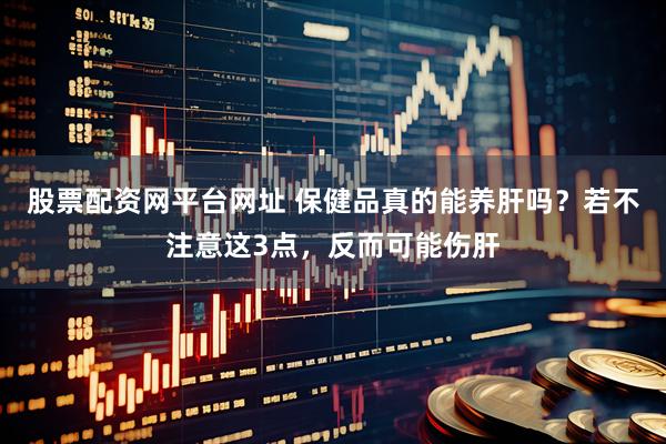 股票配资网平台网址 保健品真的能养肝吗？若不注意这3点，反而可能伤肝