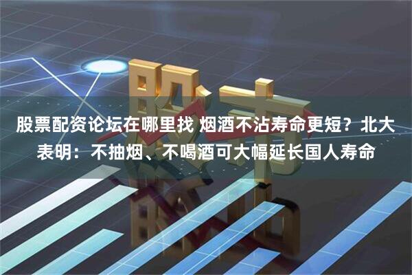股票配资论坛在哪里找 烟酒不沾寿命更短？北大表明：不抽烟、不喝酒可大幅延长国人寿命