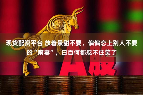 现货配资平台 放着景甜不要，偏偏恋上别人不要的“前妻”，白百何都忍不住笑了