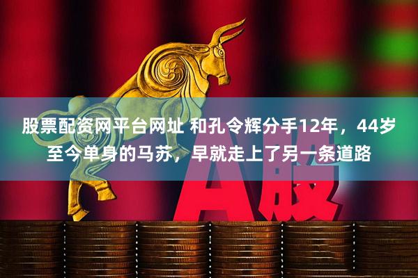 股票配资网平台网址 和孔令辉分手12年，44岁至今单身的马苏，早就走上了另一条道路