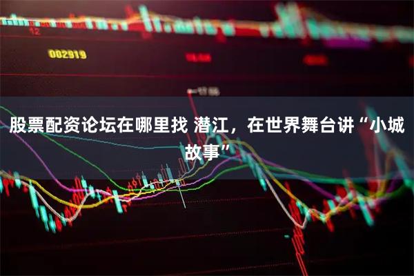 股票配资论坛在哪里找 潜江，在世界舞台讲“小城故事”