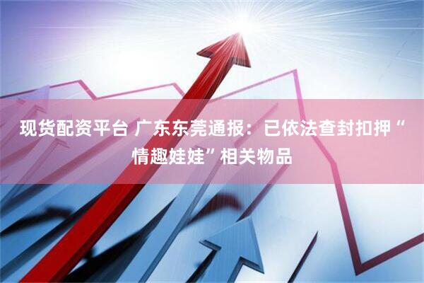 现货配资平台 广东东莞通报：已依法查封扣押“情趣娃娃”相关物品