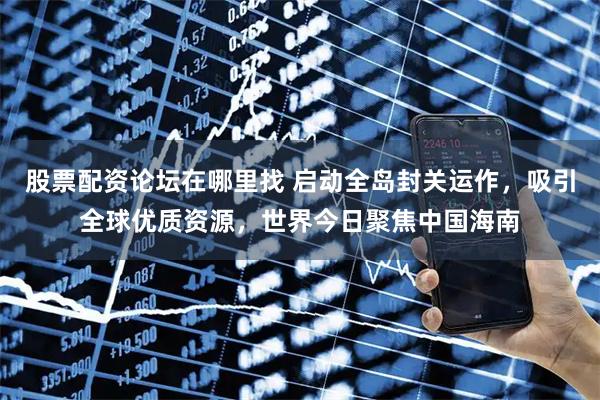 股票配资论坛在哪里找 启动全岛封关运作，吸引全球优质资源，世界今日聚焦中国海南