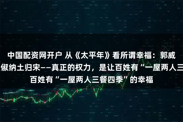 中国配资网开户 从《太平年》看所谓幸福：郭威以武止戈，钱弘俶纳土归宋——真正的权力，是让百姓有“一屋两人三餐四季”的幸福