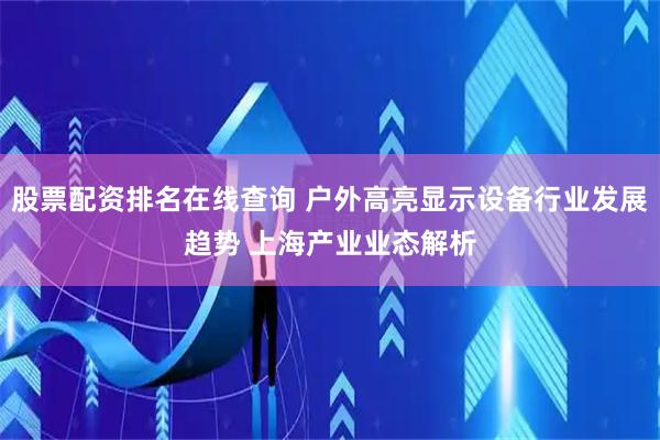 股票配资排名在线查询 户外高亮显示设备行业发展趋势 上海产业业态解析