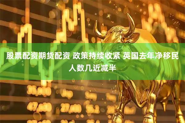 股票配资期货配资 政策持续收紧 英国去年净移民人数几近减半